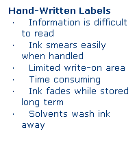 Text Box: Hand-Written Labels 
�&nbsp;&nbsp;&nbsp; Information is difficult to read
�&nbsp;&nbsp;&nbsp; Ink smears easily when handled
�&nbsp;&nbsp;&nbsp; Limited write-on area
�&nbsp;&nbsp;&nbsp; Time consuming
�&nbsp;&nbsp;&nbsp; Ink fades while stored long term
�&nbsp;&nbsp;&nbsp; Solvents wash ink away
